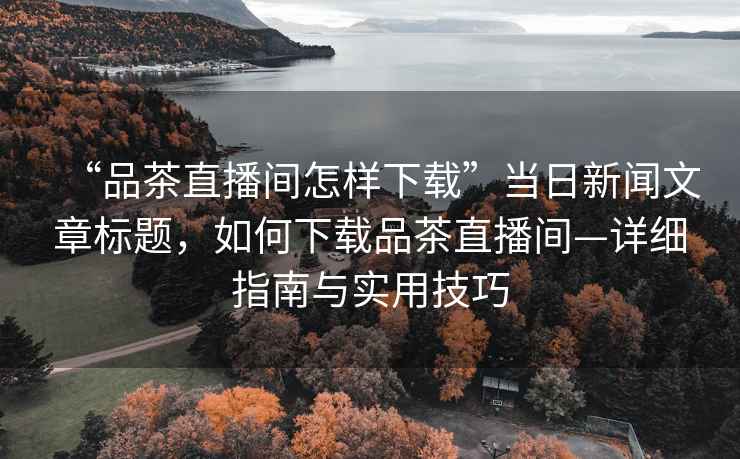 “品茶直播間怎樣下載”當(dāng)日新聞文章標(biāo)題，如何下載品茶直播間—詳細(xì)指南與實(shí)用技巧