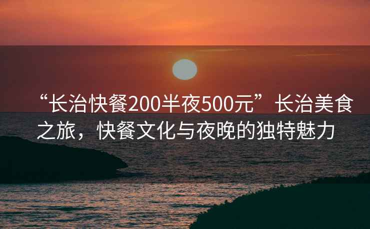 “長(zhǎng)治快餐200半夜500元”長(zhǎng)治美食之旅，快餐文化與夜晚的獨(dú)特魅力