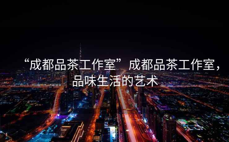 “成都品茶工作室”成都品茶工作室，品味生活的藝術(shù)