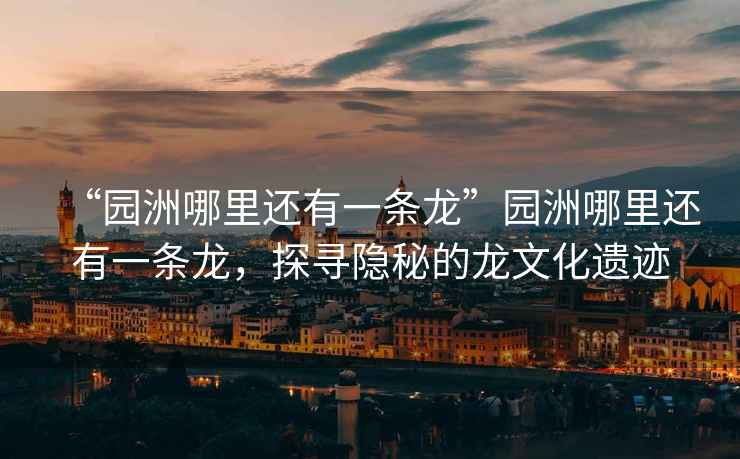 “園洲哪里還有一條龍”園洲哪里還有一條龍，探尋隱秘的龍文化遺跡