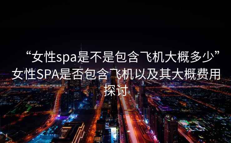 “女性spa是不是包含飛機(jī)大概多少”女性SPA是否包含飛機(jī)以及其大概費(fèi)用探討