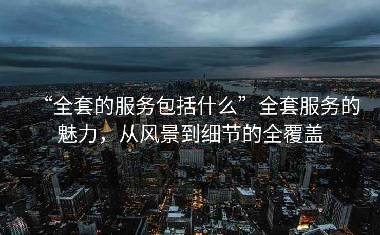 “全套的服務(wù)包括什么”全套服務(wù)的魅力，從風(fēng)景到細(xì)節(jié)的全覆蓋