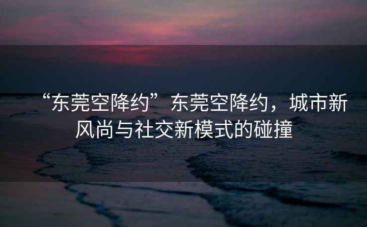 “東莞空降約”東莞空降約，城市新風(fēng)尚與社交新模式的碰撞
