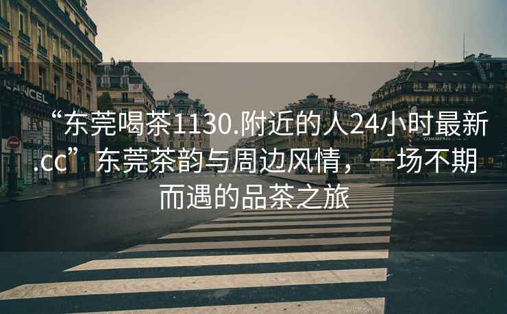 “東莞喝茶1130.附近的人24小時最新.cc”東莞茶韻與周邊風(fēng)情，一場不期而遇的品茶之旅