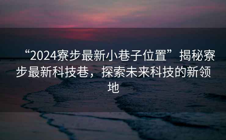 “2024寮步最新小巷子位置”揭秘寮步最新科技巷，探索未來科技的新領(lǐng)地