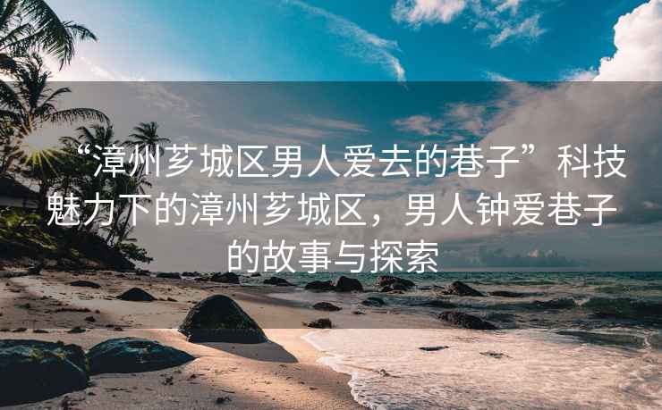 “漳州薌城區(qū)男人愛(ài)去的巷子”科技魅力下的漳州薌城區(qū)，男人鐘愛(ài)巷子的故事與探索