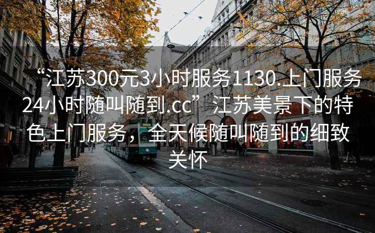 “江蘇300元3小時(shí)服務(wù)1130.上門服務(wù)24小時(shí)隨叫隨到.cc”江蘇美景下的特色上門服務(wù)，全天候隨叫隨到的細(xì)致關(guān)懷