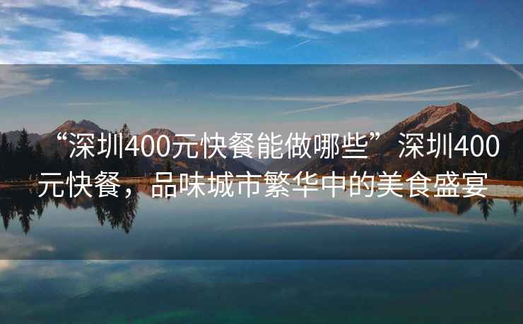 “深圳400元快餐能做哪些”深圳400元快餐，品味城市繁華中的美食盛宴