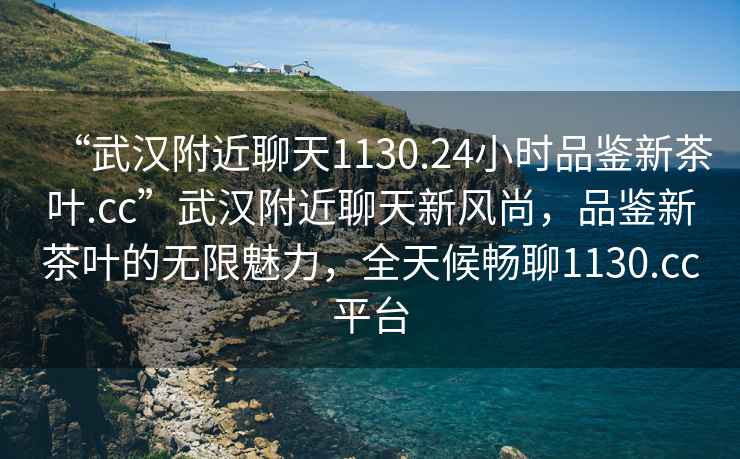 “武漢附近聊天1130.24小時品鑒新茶葉.cc”武漢附近聊天新風(fēng)尚，品鑒新茶葉的無限魅力，全天候暢聊1130.cc平臺