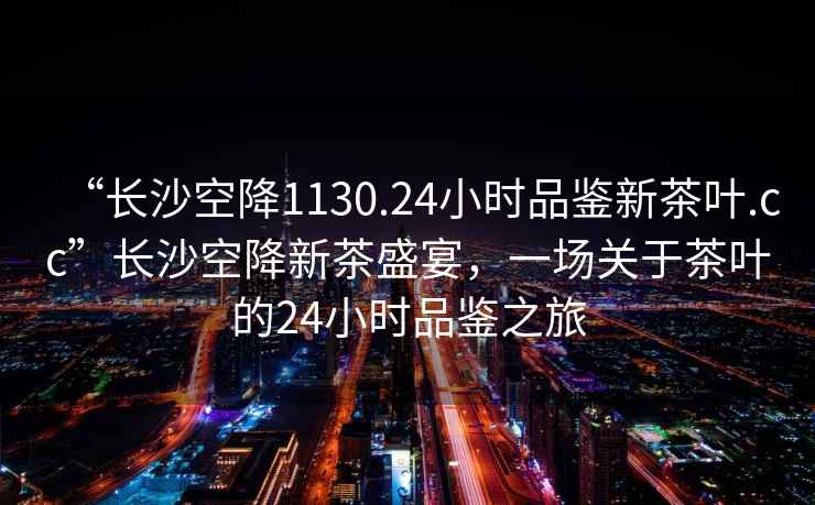 “長沙空降1130.24小時品鑒新茶葉.cc”長沙空降新茶盛宴，一場關于茶葉的24小時品鑒之旅
