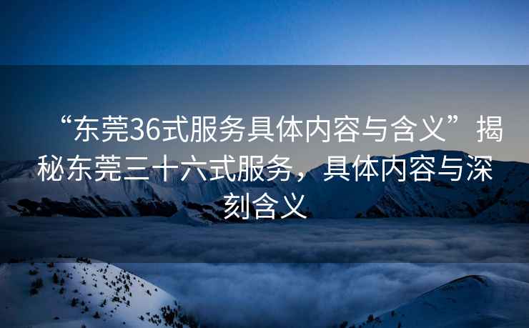 “東莞36式服務(wù)具體內(nèi)容與含義”揭秘東莞三十六式服務(wù)，具體內(nèi)容與深刻含義