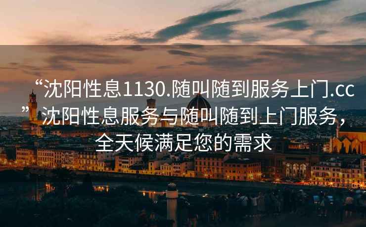 “沈陽性息1130.隨叫隨到服務(wù)上門.cc”沈陽性息服務(wù)與隨叫隨到上門服務(wù)，全天候滿足您的需求