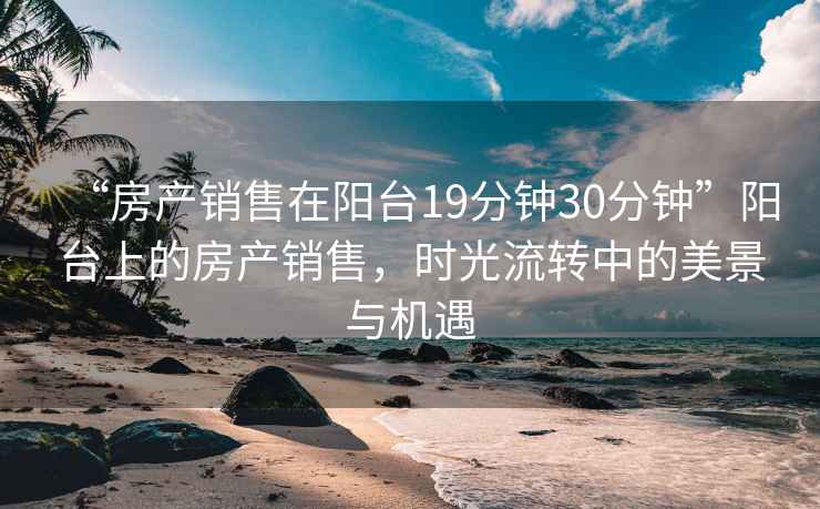 “房產銷售在陽臺19分鐘30分鐘”陽臺上的房產銷售，時光流轉中的美景與機遇