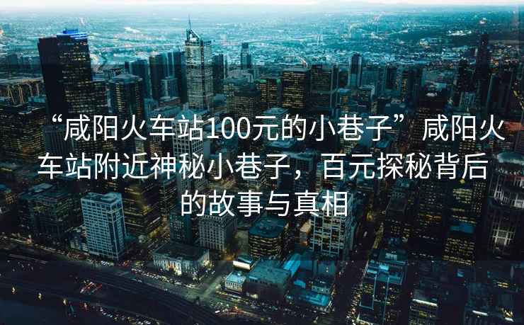 “咸陽火車站100元的小巷子”咸陽火車站附近神秘小巷子，百元探秘背后的故事與真相