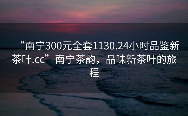 “南寧300元全套1130.24小時品鑒新茶葉.cc”南寧茶韻，品味新茶葉的旅程