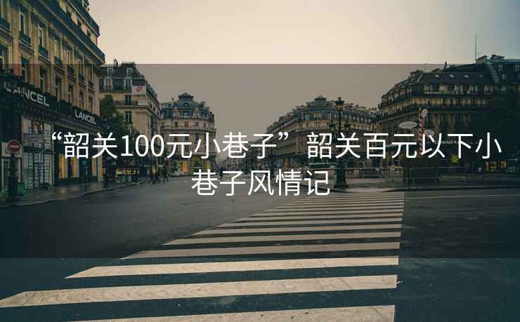 “韶關100元小巷子”韶關百元以下小巷子風情記