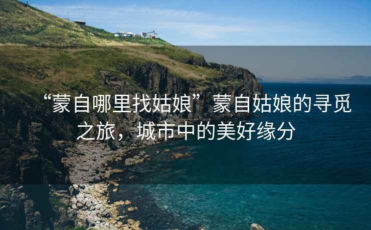 “蒙自哪里找姑娘”蒙自姑娘的尋覓之旅，城市中的美好緣分