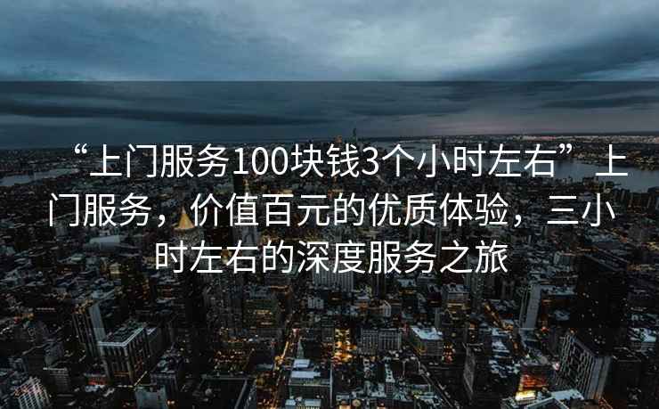 “上門服務(wù)100塊錢3個(gè)小時(shí)左右”上門服務(wù)，價(jià)值百元的優(yōu)質(zhì)體驗(yàn)，三小時(shí)左右的深度服務(wù)之旅