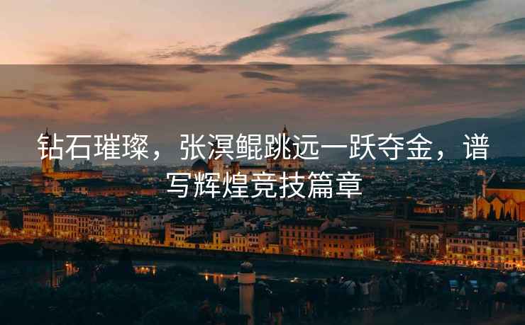 鉆石璀璨，張溟鯤跳遠(yuǎn)一躍奪金，譜寫(xiě)輝煌競(jìng)技篇章