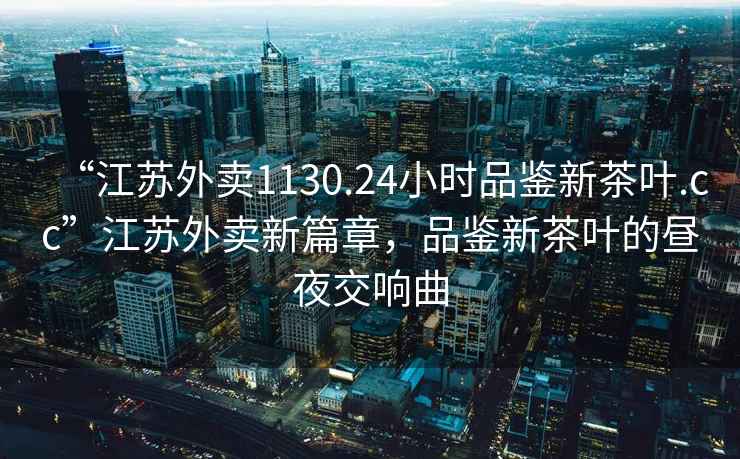 “江蘇外賣1130.24小時品鑒新茶葉.cc”江蘇外賣新篇章，品鑒新茶葉的晝夜交響曲