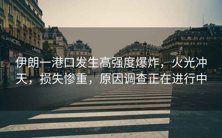 伊朗一港口發(fā)生高強(qiáng)度爆炸，火光沖天，損失慘重，原因調(diào)查正在進(jìn)行中