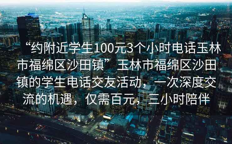 “約附近學(xué)生100元3個小時電話玉林市福綿區(qū)沙田鎮(zhèn)”玉林市福綿區(qū)沙田鎮(zhèn)的學(xué)生電話交友活動，一次深度交流的機(jī)遇，僅需百元，三小時陪伴
