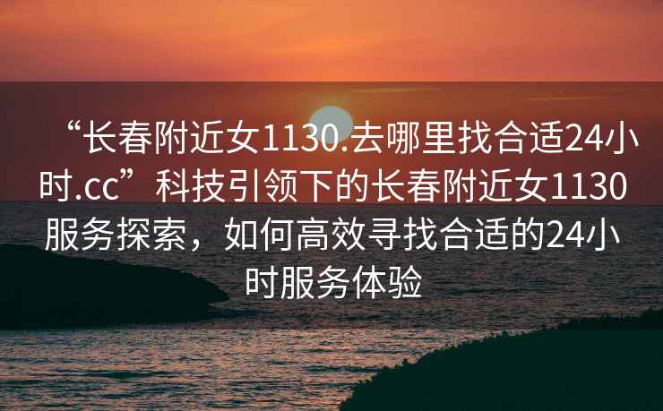 “長(zhǎng)春附近女1130.去哪里找合適24小時(shí).cc”科技引領(lǐng)下的長(zhǎng)春附近女1130服務(wù)探索，如何高效尋找合適的24小時(shí)服務(wù)體驗(yàn)