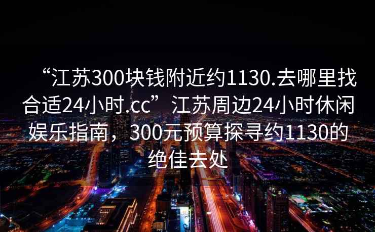 “江蘇300塊錢附近約1130.去哪里找合適24小時(shí).cc”江蘇周邊24小時(shí)休閑娛樂(lè)指南，300元預(yù)算探尋約1130的絕佳去處