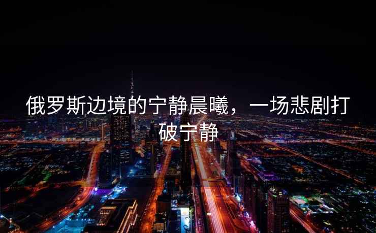 俄羅斯邊境的寧靜晨曦，一場悲劇打破寧靜