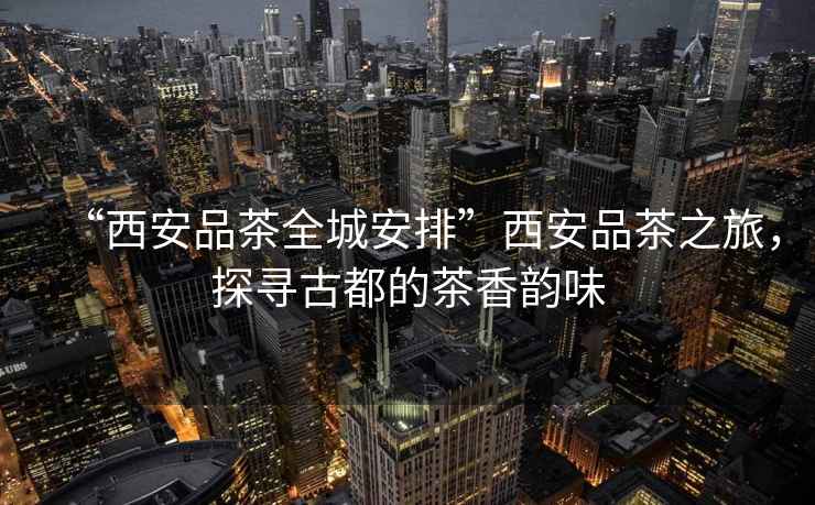 “西安品茶全城安排”西安品茶之旅，探尋古都的茶香韻味