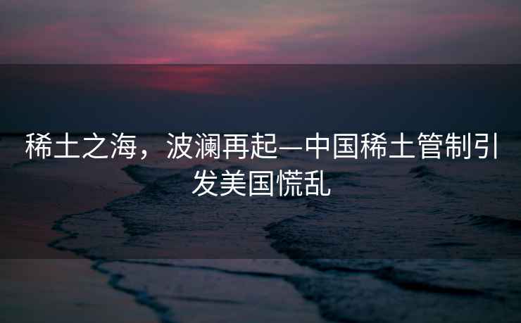 稀土之海，波瀾再起—中國(guó)稀土管制引發(fā)美國(guó)慌亂