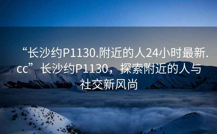 “長沙約P1130.附近的人24小時最新.cc”長沙約P1130，探索附近的人與社交新風尚