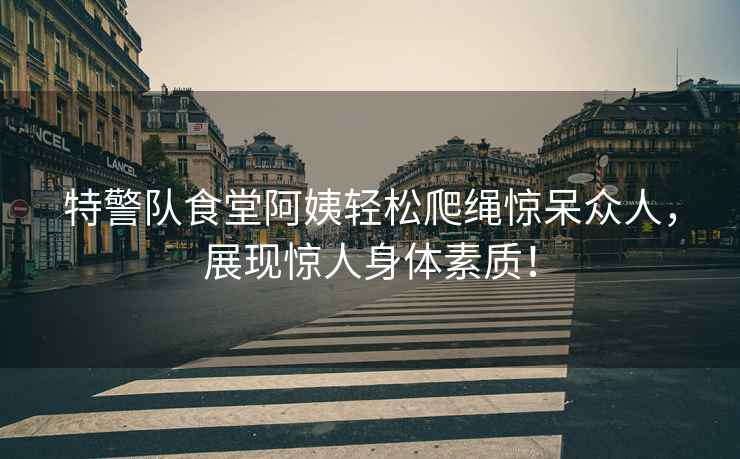 特警隊食堂阿姨輕松爬繩驚呆眾人，展現(xiàn)驚人身體素質(zhì)！