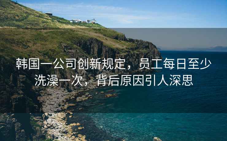 韓國一公司創(chuàng)新規(guī)定，員工每日至少洗澡一次，背后原因引人深思