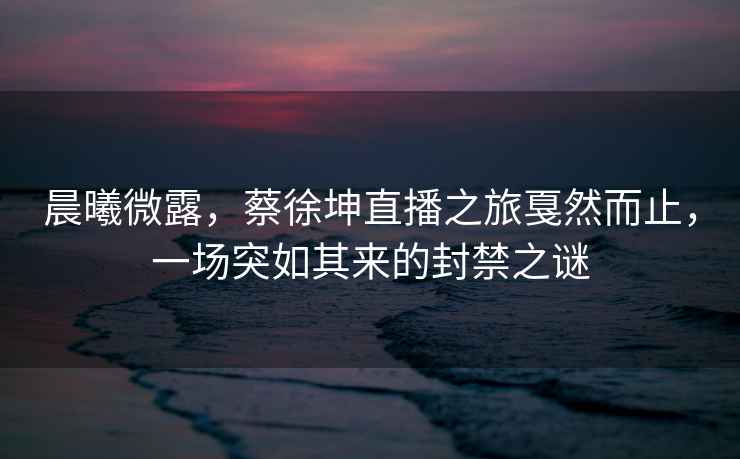 晨曦微露，蔡徐坤直播之旅戛然而止，一場突如其來的封禁之謎
