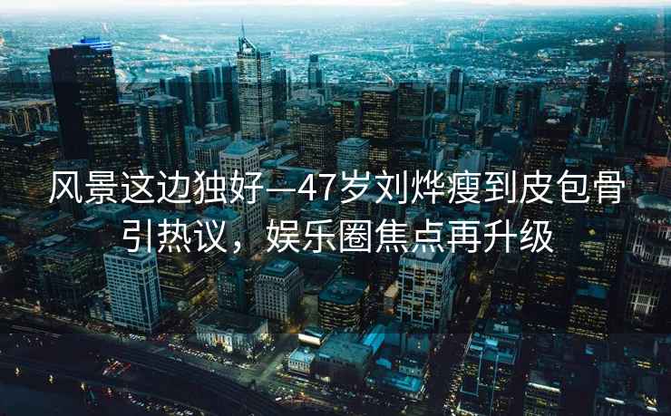 風(fēng)景這邊獨(dú)好—47歲劉燁瘦到皮包骨引熱議，娛樂圈焦點(diǎn)再升級(jí)