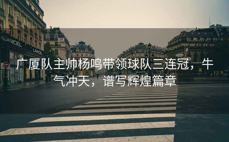 廣廈隊(duì)主帥楊鳴帶領(lǐng)球隊(duì)三連冠，牛氣沖天，譜寫輝煌篇章