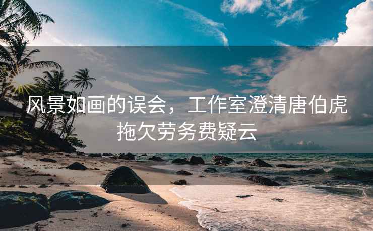 風(fēng)景如畫的誤會，工作室澄清唐伯虎拖欠勞務(wù)費疑云