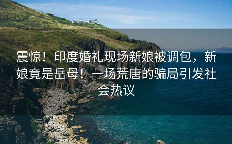 震驚！印度婚禮現(xiàn)場新娘被調(diào)包，新娘竟是岳母！一場荒唐的騙局引發(fā)社會熱議