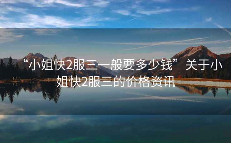 “小姐快2服三一般要多少錢”關(guān)于小姐快2服三的價格資訊