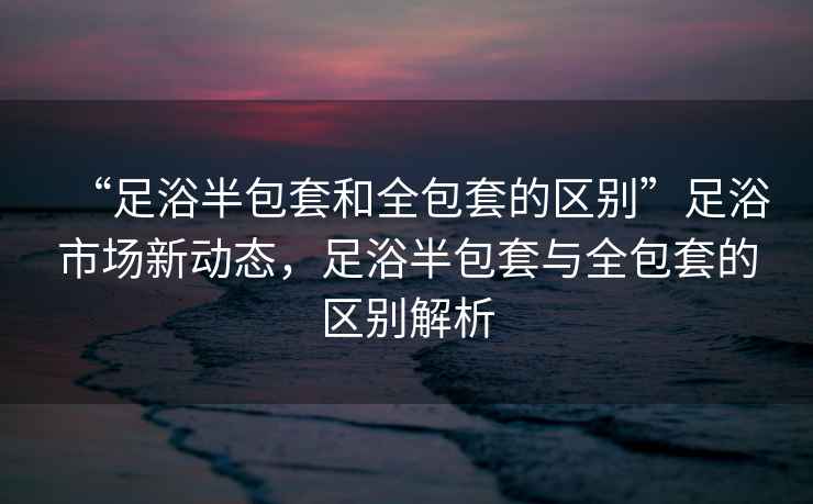 “足浴半包套和全包套的區(qū)別”足浴市場新動態(tài)，足浴半包套與全包套的區(qū)別解析