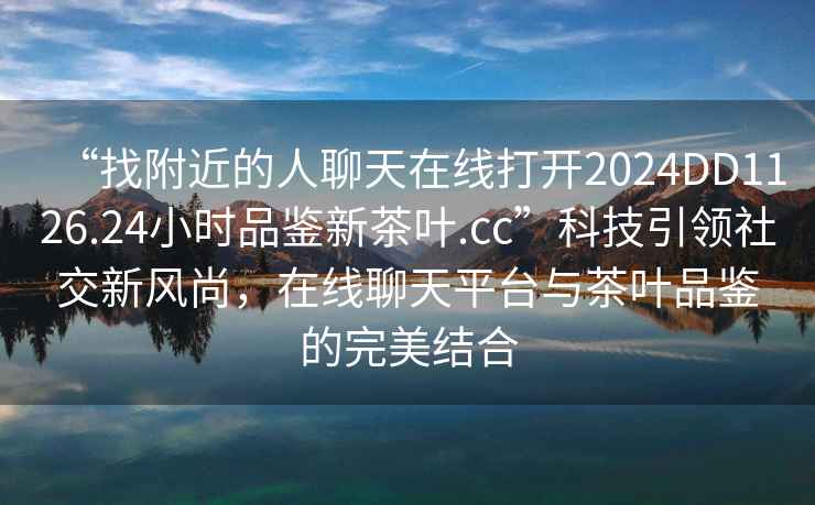 “找附近的人聊天在線打開2024DD1126.24小時品鑒新茶葉.cc”科技引領(lǐng)社交新風(fēng)尚，在線聊天平臺與茶葉品鑒的完美結(jié)合
