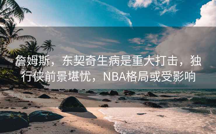 詹姆斯，東契奇生病是重大打擊，獨行俠前景堪憂，NBA格局或受影響