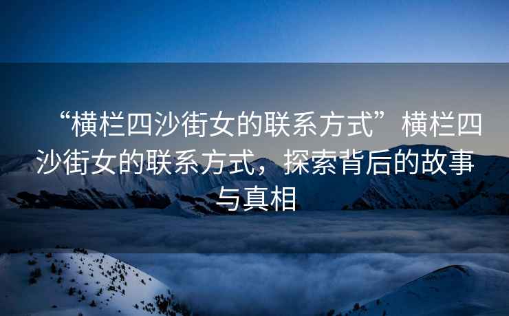 “橫欄四沙街女的聯(lián)系方式”橫欄四沙街女的聯(lián)系方式，探索背后的故事與真相