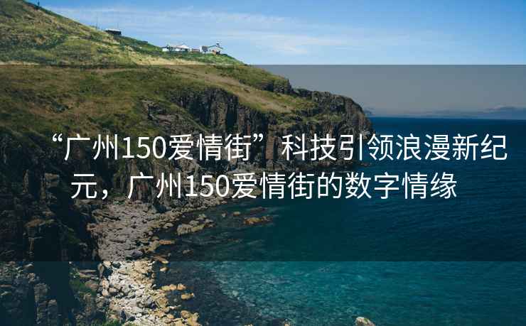 “廣州150愛情街”科技引領(lǐng)浪漫新紀(jì)元，廣州150愛情街的數(shù)字情緣