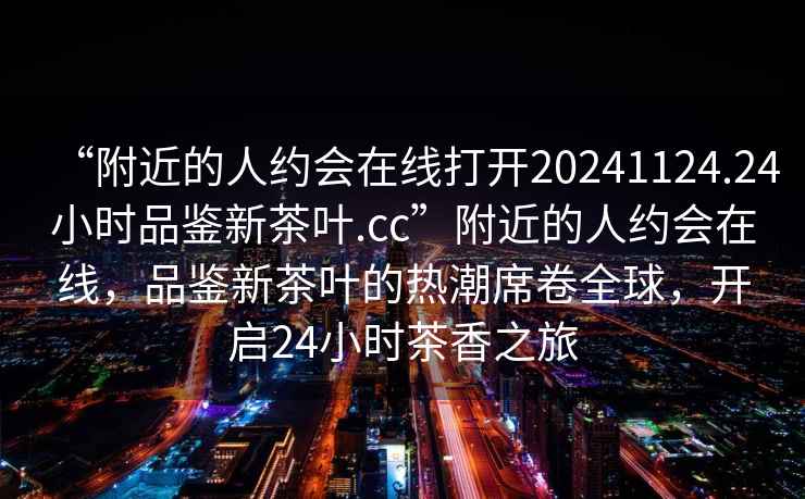 “附近的人約會(huì)在線(xiàn)打開(kāi)20241124.24小時(shí)品鑒新茶葉.cc”附近的人約會(huì)在線(xiàn)，品鑒新茶葉的熱潮席卷全球，開(kāi)啟24小時(shí)茶香之旅