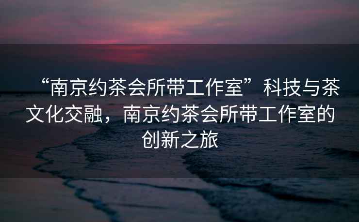 “南京約茶會所帶工作室”科技與茶文化交融，南京約茶會所帶工作室的創(chuàng)新之旅