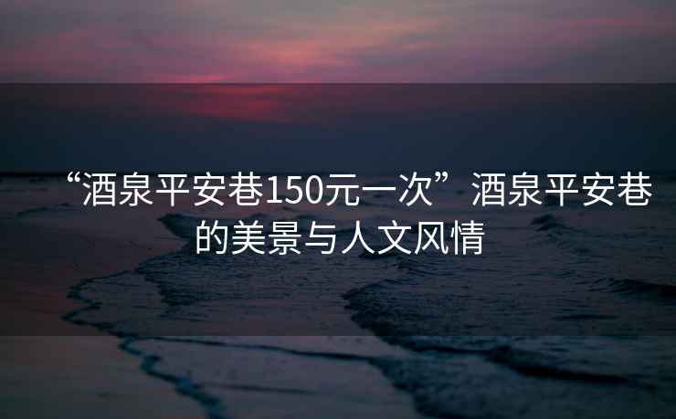 “酒泉平安巷150元一次”酒泉平安巷的美景與人文風(fēng)情