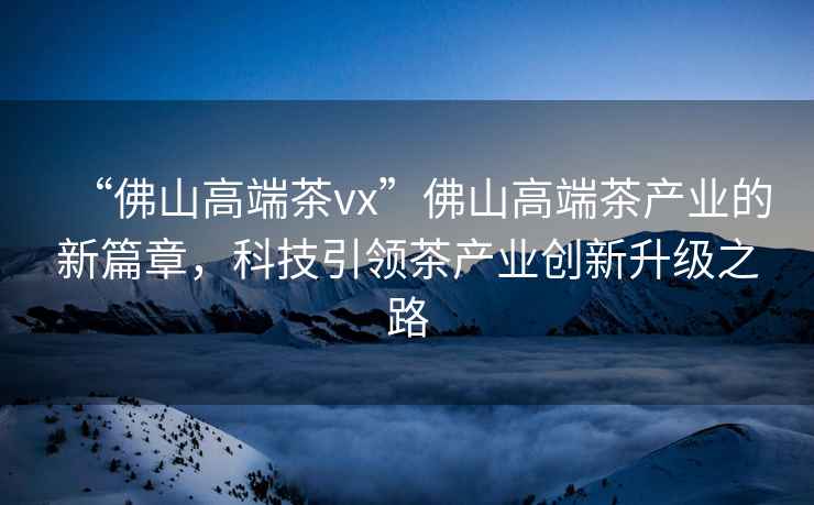 “佛山高端茶vx”佛山高端茶產(chǎn)業(yè)的新篇章，科技引領(lǐng)茶產(chǎn)業(yè)創(chuàng)新升級之路