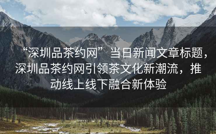 “深圳品茶約網(wǎng)”當(dāng)日新聞文章標(biāo)題，深圳品茶約網(wǎng)引領(lǐng)茶文化新潮流，推動(dòng)線上線下融合新體驗(yàn)